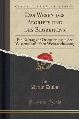 Das Wesen Des Begriffs Und Des Begreifens: Ein Beitrag Zur Orientierung in Der Wissenschaftlichen Weltanschauung (Classic Reprint)