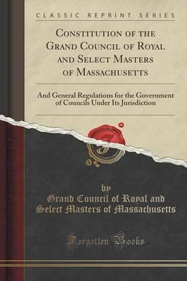Constitution of the Grand Council of Royal and Select Masters of Massachusetts: And General Regulations for the Government of Councils Under Its Jurisdiction (Classic Reprint)