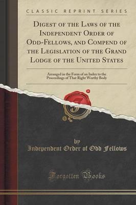 Digest of the Laws of the Independent Order of Odd-Fellows, and Compend of the Legislation of the Grand Lodge of the United States: Arranged in the Form of an Index to the Proceedings of That Right Worthy Body (Classic Reprint)