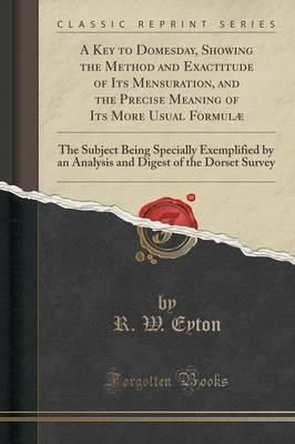 A Key to Domesday, Showing the Method and Exactitude of Its Mensuration, and the Precise Meaning of Its More Usual Formulae: The Subject Being Specially Exemplified by an Analysis and Digest of the Dorset Survey (Classic Reprint)