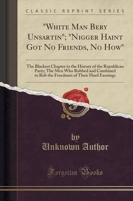 White Man Bery Unsartin; Nigger Haint Got No Friends, No How: The Blackest Chapter in the History of the Republican Party; The Men Who Robbed and Combined to Rob the Freedmen of Their Hard Earnings (Classic Reprint)
