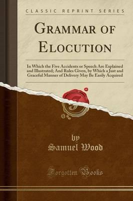 Grammar of Elocution: In Which the Five Accidents or Speech Are Explained and Illustrated; And Rules Given, by Which a Just and Graceful Manner of Delivery May Be Easily Acquired (Classic Reprint)