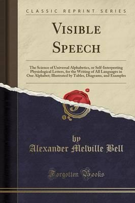 Visible Speech: The Science of Universal Alphabetics, or Self-Interpreting Physiological Letters, for the Writing of All Languages in One Alphabet; Illustrated by Tables, Diagrams, and Examples (Classic Reprint)