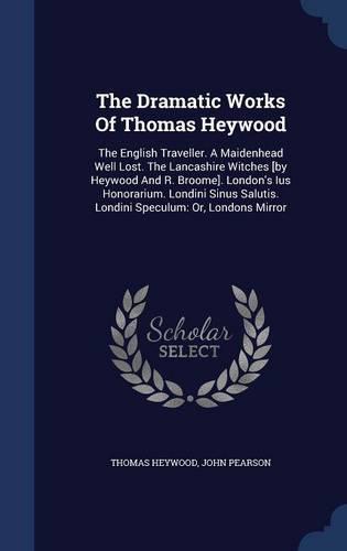 The Dramatic Works Of Thomas Heywood: The English Traveller. A Maidenhead Well Lost. The Lancashire Witches [by Heywood And R. Broome]. London's Ius Honorarium. Londini Sinus Salutis. Londini Speculum: Or, Londons Mirror