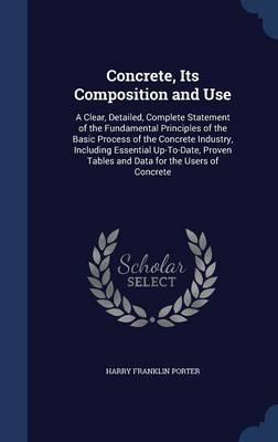 Concrete, Its Composition and Use: A Clear, Detailed, Complete Statement of the Fundamental Principles of the Basic Process of the Concrete Industry, Including Essential Up-To-Date, Proven Tables and Data for the Users of Concrete
