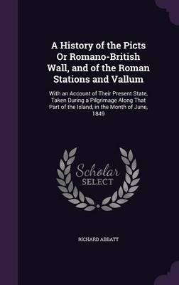 A History of the Picts or Romano-British Wall, and of the Roman Stations and Vallum: With an Account of Their Present State, Taken During a Pilgrimage Along That Part of the Island, in the Month of June, 1849