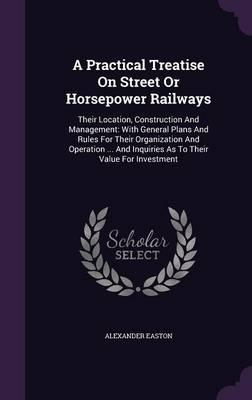 A Practical Treatise on Street or Horsepower Railways: Their Location, Construction and Management: With General Plans and Rules for Their Organization and Operation ... and Inquiries as to Their Value for Investment