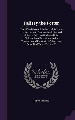 Palissy the Potter: The Life of Bernard Palissy, of Saintes, His Labors and Discoveries in Art and Science, with an Outline of His Philosophical Doctrines, and a Translation of Illustrative Selections from His Works, Volume 2