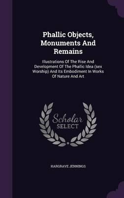 Phallic Objects, Monuments and Remains: Illustrations of the Rise and Development of the Phallic Idea (Sex Worship) and Its Embodiment in Works of Nature and Art