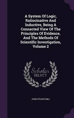 A System of Logic, Ratiocinative and Inductive, Being a Connected View of the Principles of Evidence, and the Methods of Scientific Investigation, Volume 2