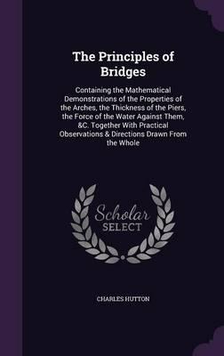The Principles of Bridges: Containing the Mathematical Demonstrations of the Properties of the Arches, the Thickness of the Piers, the Force of the Water Against Them, &C. Together with Practical Observations & Directions Drawn from the Whole