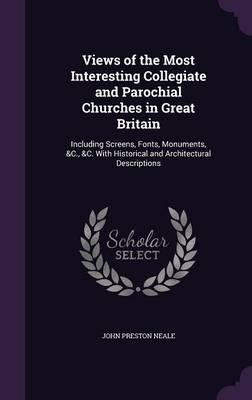 Views of the Most Interesting Collegiate and Parochial Churches in Great Britain: Including Screens, Fonts, Monuments, &C., &C. with Historical and Architectural Descriptions