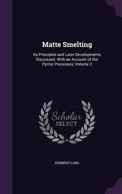Matte Smelting: Its Principles and Later Developments Discussed. with an Account of the Pyritic Processes, Volume 2