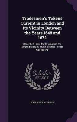 Tradesmen's Tokens Current in London and Its Vicinity Between the Years 1648 and 1672: Described from the Originals in the British Museum, and in Several Private Collections