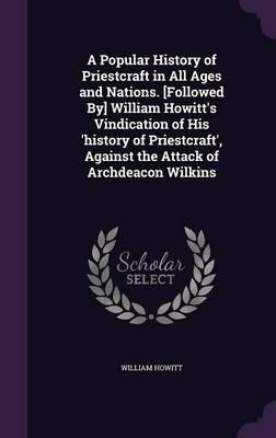 A Popular History of Priestcraft in All Ages and Nations. [Followed By] William Howitt's Vindication of His 'History of Priestcraft', Against the Attack of Archdeacon Wilkins