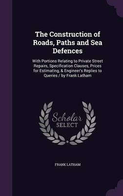 The Construction of Roads, Paths and Sea Defences: With Portions Relating to Private Street Repairs, Specification Clauses, Prices for Estimating, & Engineer's Replies to Queries / By Frank Latham