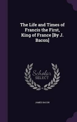 The Life and Times of Francis the First, King of France [By J. Bacon]