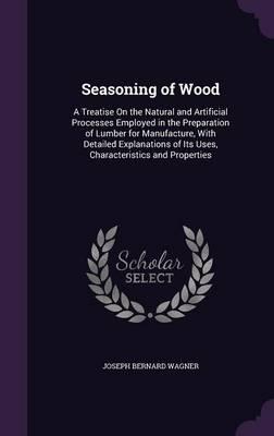 Seasoning of Wood: A Treatise on the Natural and Artificial Processes Employed in the Preparation of Lumber for Manufacture, with Detailed Explanations of Its Uses, Characteristics and Properties