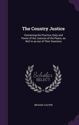 The Country Justice: Containing the Practice, Duty and Power of the Justices of the Peace, as Well in as Out of Their Sessions