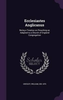 Ecclesiastes Anglicanus: Being a Treatise on Preaching as Adapted to a Church of England Congregation