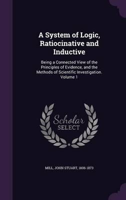 A System of Logic, Ratiocinative and Inductive: Being a Connected View of the Principles of Evidence, and the Methods of Scientific Investigation. Volume 1