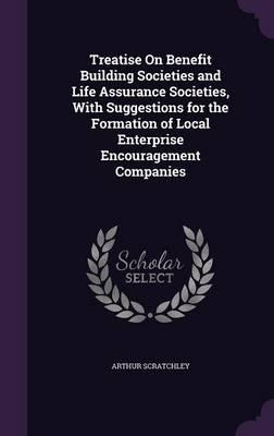 Treatise on Benefit Building Societies and Life Assurance Societies, with Suggestions for the Formation of Local Enterprise Encouragement Companies