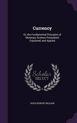 Currency: Or, the Fundamental Principles of Monetary Science Postulated, Explained, and Applied