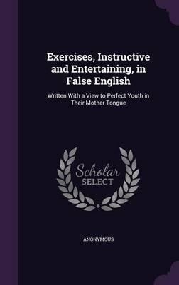 Exercises, Instructive and Entertaining, in False English: Written with a View to Perfect Youth in Their Mother Tongue