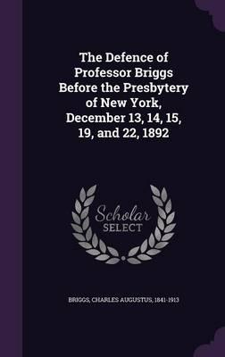 The Defence of Professor Briggs Before the Presbytery of New York, December 13, 14, 15, 19, and 22, 1892