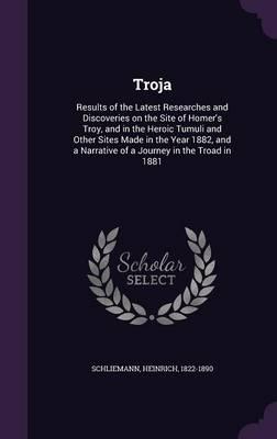 Troja: Results of the Latest Researches and Discoveries on the Site of Homer's Troy, and in the Heroic Tumuli and Other Sites Made in the Year 1882, and a Narrative of a Journey in the Troad in 1881