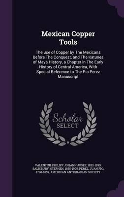 Mexican Copper Tools: The Use of Copper by the Mexicans Before the Conquest, and the Katunes of Maya History, a Chapter in the Early History of Central America, with Special Reference to the Pio Perez Manuscript