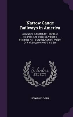 Narrow Gauge Railways in America: Embracing a Sketch of Their Rise, Progress and Success, Valuable Statistics as to Grades, Curves, Weight of Rail, Locomotives, Cars, Etc