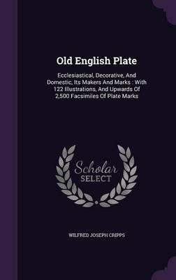 Old English Plate: Ecclesiastical, Decorative, and Domestic, Its Makers and Marks: With 122 Illustrations, and Upwards of 2,500 Facsimiles of Plate Marks