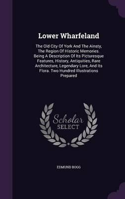 Lower Wharfeland: The Old City of York and the Ainsty, the Region of Historic Memories. Being a Description of Its Picturesque Features, History, Antiquities, Rare Architecture, Legendary Lore, and Its Flora. Two Hundred Illustrations Prepared