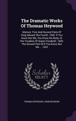 The Dramatic Works of Thomas Heywood: Memoir. First and Second Parts of King Edward the Fourth. 1600. If You Know Not Me, You Know No Body, or the Troubles of Queen Elizabeth. 1605. the Second Part of If You Know Not Me ... 1632