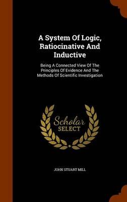 A System of Logic, Ratiocinative and Inductive: Being a Connected View of the Principles of Evidence and the Methods of Scientific Investigation