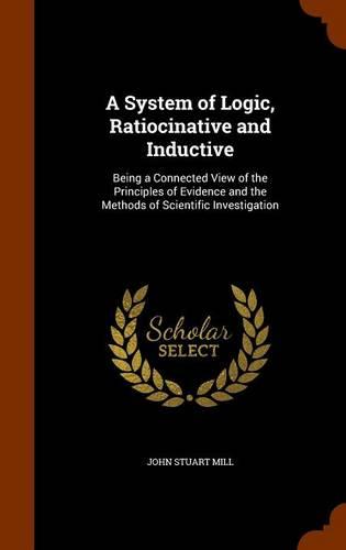 A System of Logic, Ratiocinative and Inductive: Being a Connected View of the Principles of Evidence and the Methods of Scientific Investigation