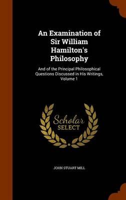 An Examination of Sir William Hamilton's Philosophy: And of the Principal Philosophical Questions Discussed in His Writings, Volume 1
