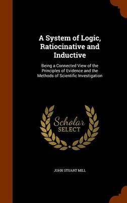 A System of Logic, Ratiocinative and Inductive: Being a Connected View of the Principles of Evidence and the Methods of Scientific Investigation