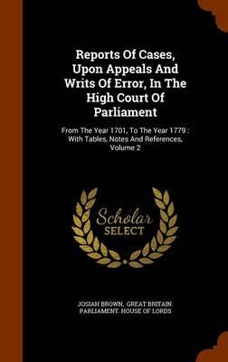 Reports of Cases, Upon Appeals and Writs of Error, in the High Court of Parliament: From the Year 1701, to the Year 1779: With Tables, Notes and References, Volume 2