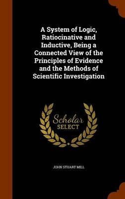 A System of Logic, Ratiocinative and Inductive, Being a Connected View of the Principles of Evidence and the Methods of Scientific Investigation