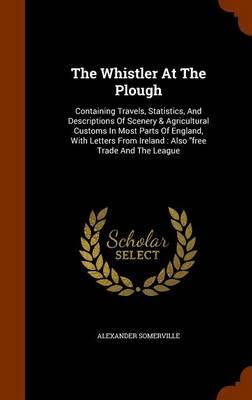 The Whistler at the Plough: Containing Travels, Statistics, and Descriptions of Scenery & Agricultural Customs in Most Parts of England, with Letters from Ireland: Also Free Trade and the League
