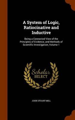 A System of Logic, Ratiocinative and Inductive: Being a Connected View of the Principles of Evidence, and Methods of Scientific Investigation, Volume 1