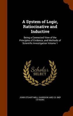 A System of Logic, Ratiocinative and Inductive: Being a Connected View of the Principles of Evidence, and Methods of Scientific Investigation Volume 1