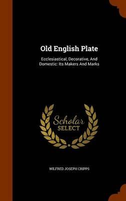 Old English Plate: Ecclesiastical, Decorative, and Domestic: Its Makers and Marks