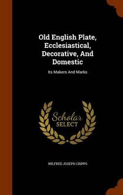 Old English Plate, Ecclesiastical, Decorative, and Domestic: Its Makers and Marks