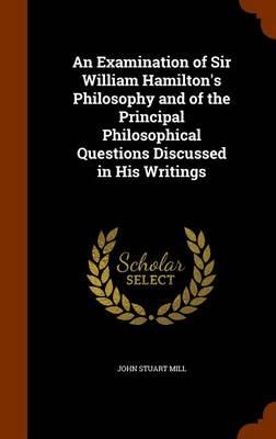 An Examination of Sir William Hamilton's Philosophy and of the Principal Philosophical Questions Discussed in His Writings