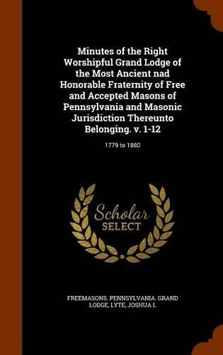 Minutes of the Right Worshipful Grand Lodge of the Most Ancient nad Honorable Fraternity of Free and Accepted Masons of Pennsylvania and Masonic Jurisdiction Thereunto Belonging. v. 1-12: 1779 to 1880