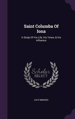 Saint Columba of Iona: A Study of His Life, His Times, & His Influence