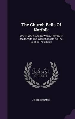 The Church Bells of Norfolk: Where, When, and by Whom They Were Made, with the Inscriptions on All the Bells in the County